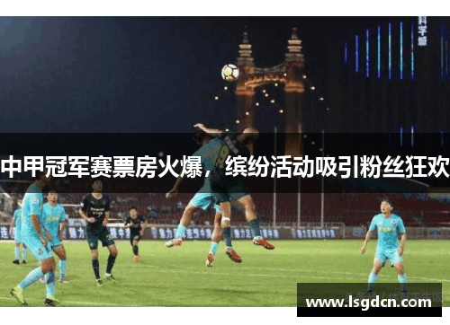 中甲冠军赛票房火爆，缤纷活动吸引粉丝狂欢
